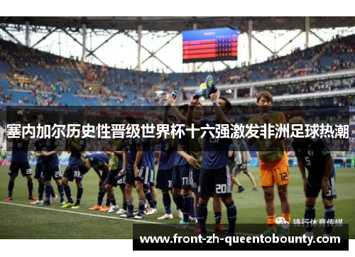 塞内加尔历史性晋级世界杯十六强激发非洲足球热潮