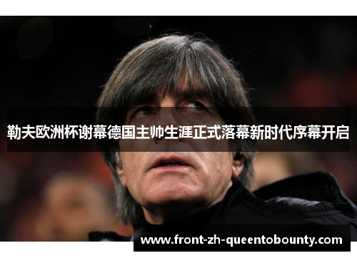 勒夫欧洲杯谢幕德国主帅生涯正式落幕新时代序幕开启