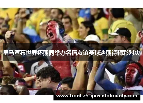 皇马宣布世界杯期间举办名宿友谊赛球迷期待精彩对决